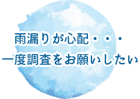 雨漏りが心配・・・一度調査をお願いしたい