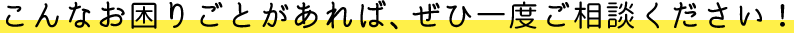 こんなお困りごとがあれば、ぜひ一度ご相談ください。